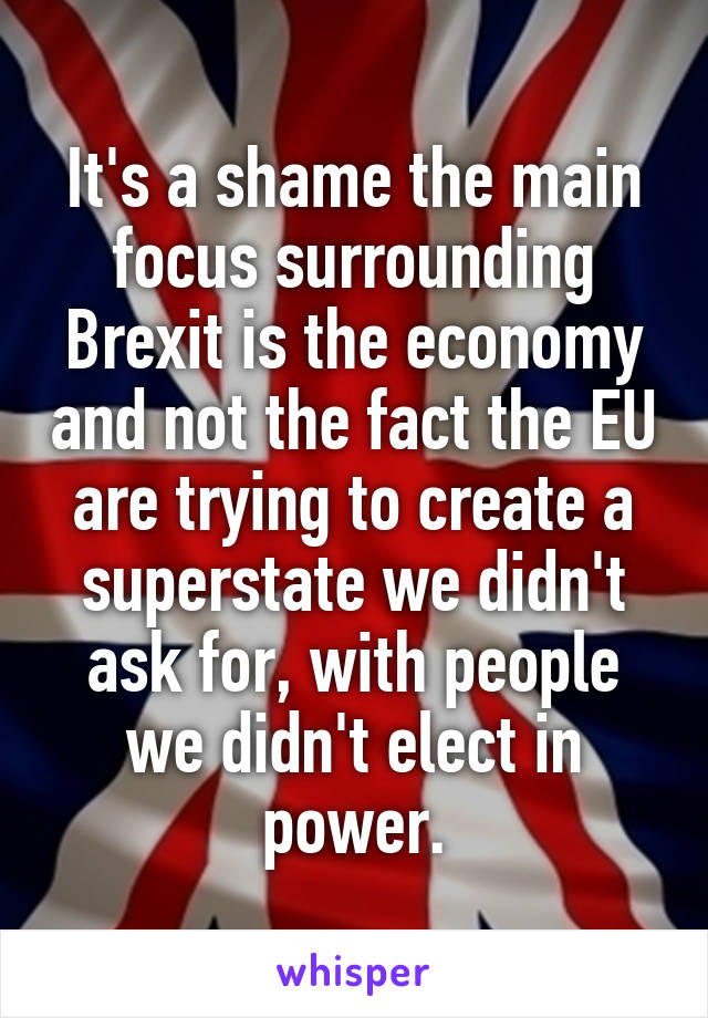 It's a shame the main focus surrounding Brexit is the economy and not the fact the EU are trying to create a superstate we didn't ask for, with people we didn't elect in power.