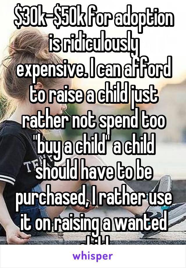 $30k-$50k for adoption is ridiculously expensive. I can afford to raise a child just rather not spend too "buy a child" a child should have to be purchased, I rather use it on raising a wanted child