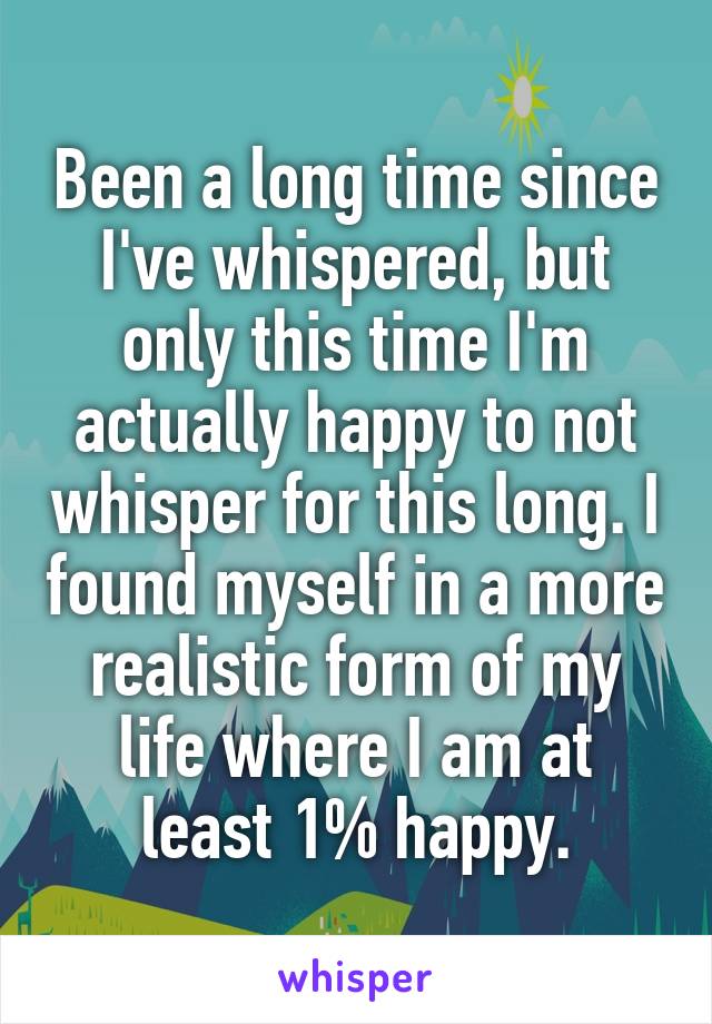 Been a long time since I've whispered, but only this time I'm actually happy to not whisper for this long. I found myself in a more realistic form of my life where I am at least 1% happy.