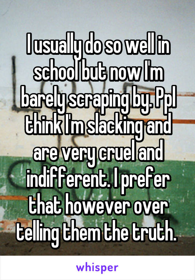 I usually do so well in school but now I'm barely scraping by. Ppl think I'm slacking and are very cruel and indifferent. I prefer that however over telling them the truth. 