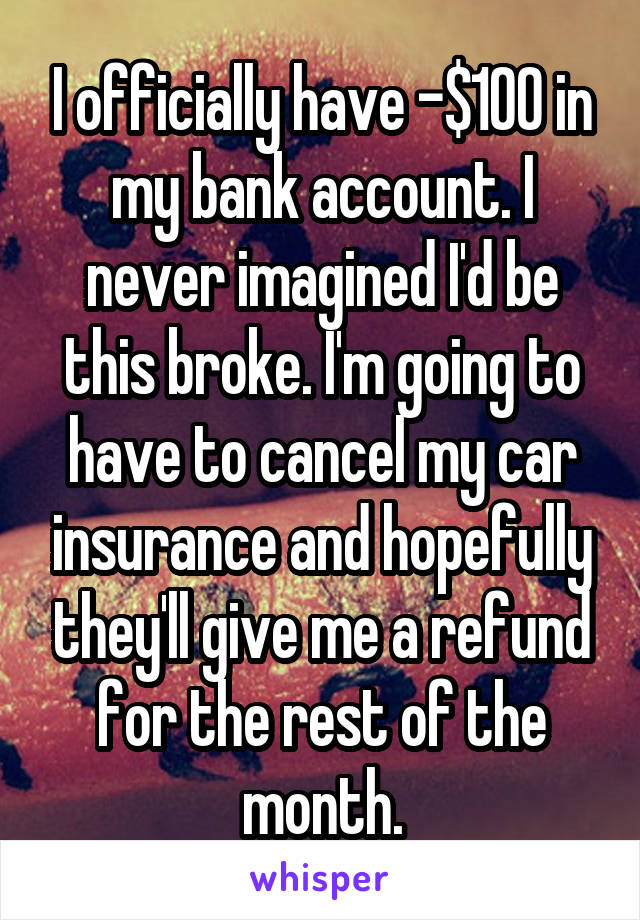 I officially have -$100 in my bank account. I never imagined I'd be this broke. I'm going to have to cancel my car insurance and hopefully they'll give me a refund for the rest of the month.