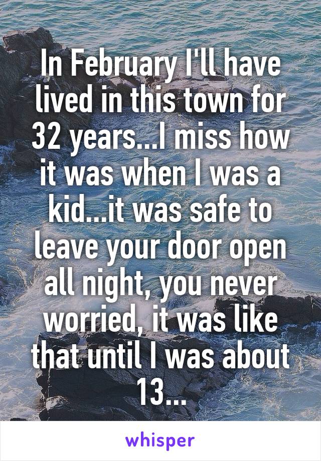 In February I'll have lived in this town for 32 years...I miss how it was when I was a kid...it was safe to leave your door open all night, you never worried, it was like that until I was about 13...