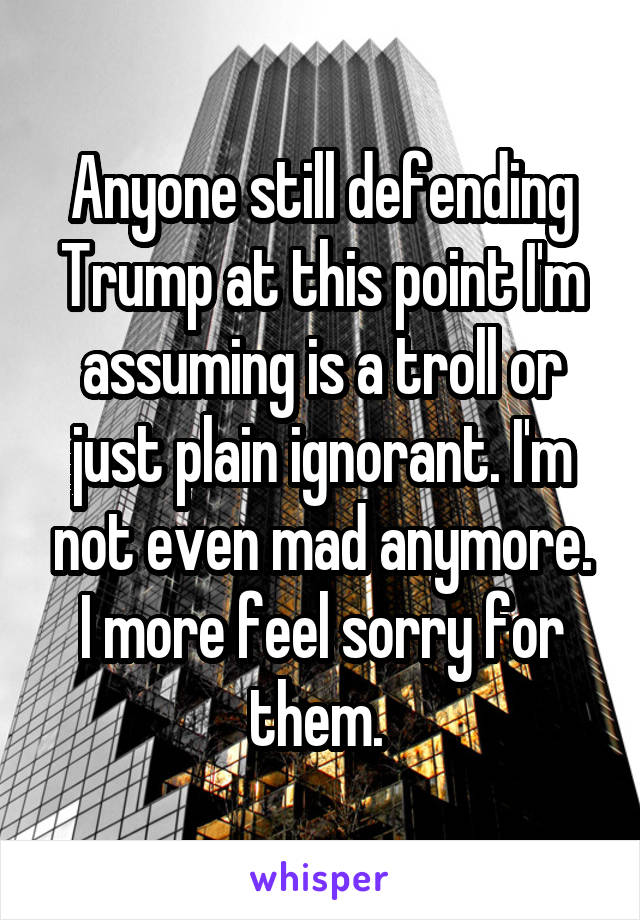 Anyone still defending Trump at this point I'm assuming is a troll or just plain ignorant. I'm not even mad anymore. I more feel sorry for them. 