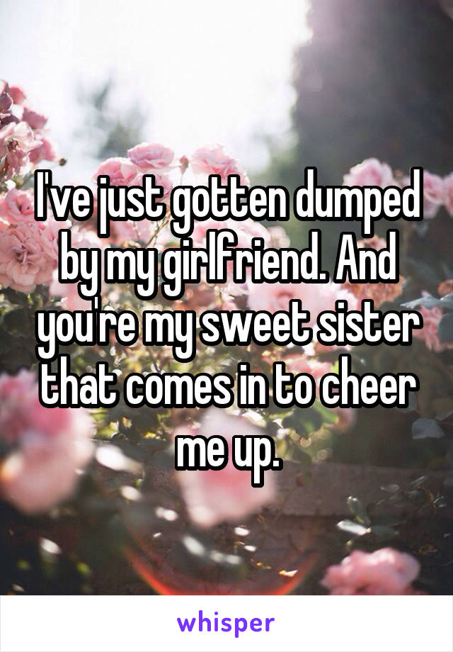 I've just gotten dumped by my girlfriend. And you're my sweet sister that comes in to cheer me up.