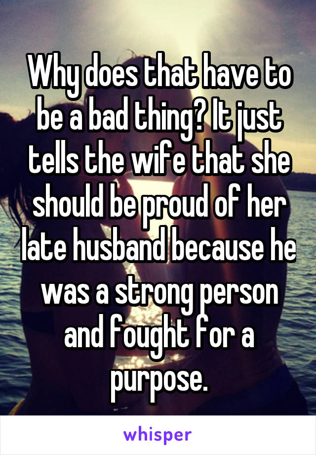Why does that have to be a bad thing? It just tells the wife that she should be proud of her late husband because he was a strong person and fought for a purpose.