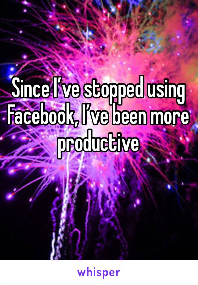 Since I’ve stopped using Facebook, I’ve been more productive 