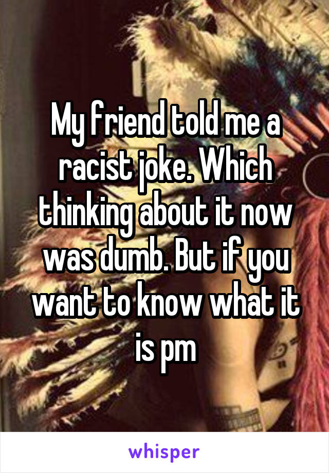My friend told me a racist joke. Which thinking about it now was dumb. But if you want to know what it is pm