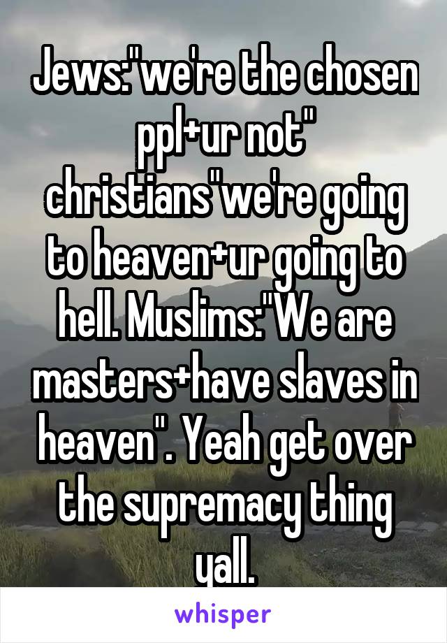 Jews:"we're the chosen ppl+ur not" christians"we're going to heaven+ur going to hell. Muslims:"We are masters+have slaves in heaven". Yeah get over the supremacy thing yall.