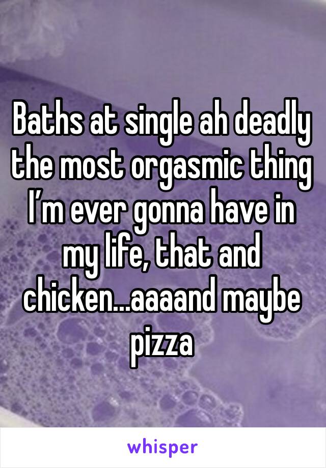 Baths at single ah deadly the most orgasmic thing I’m ever gonna have in my life, that and chicken...aaaand maybe pizza