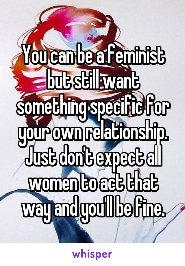 You can be a feminist but still want something specific for your own relationship. Just don't expect all women to act that way and you'll be fine.