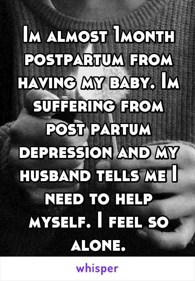 Im almost 1month postpartum from having my baby. Im suffering from post partum depression and my husband tells me I need to help myself. I feel so alone.