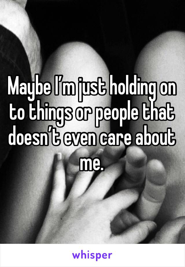 Maybe I’m just holding on to things or people that doesn’t even care about me.