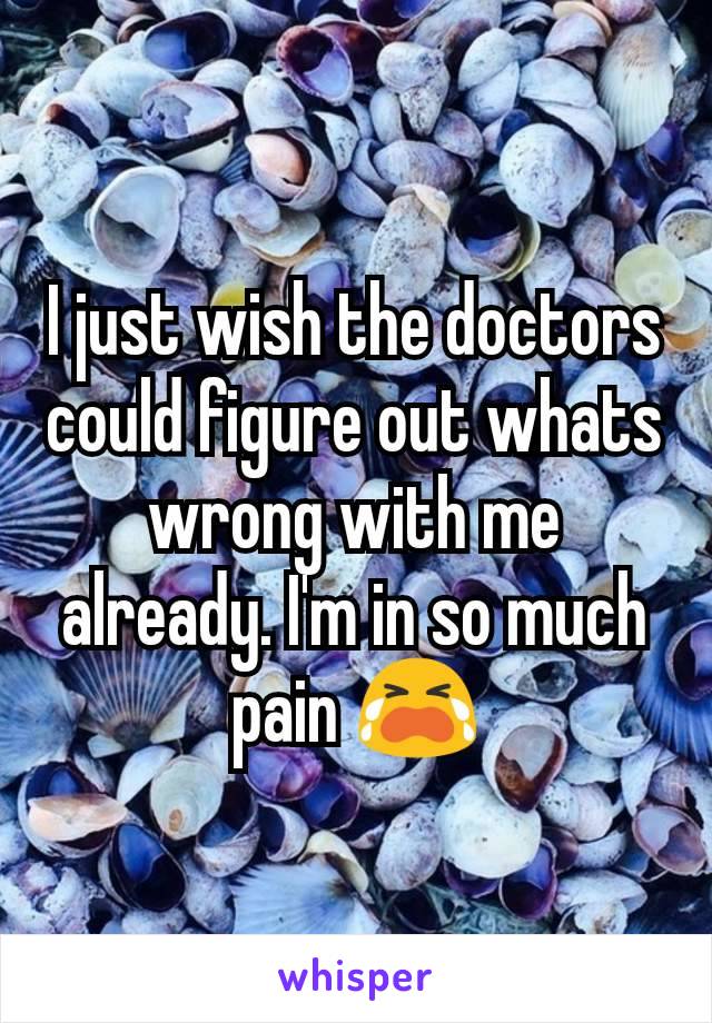 I just wish the doctors could figure out whats wrong with me already. I'm in so much pain 😭