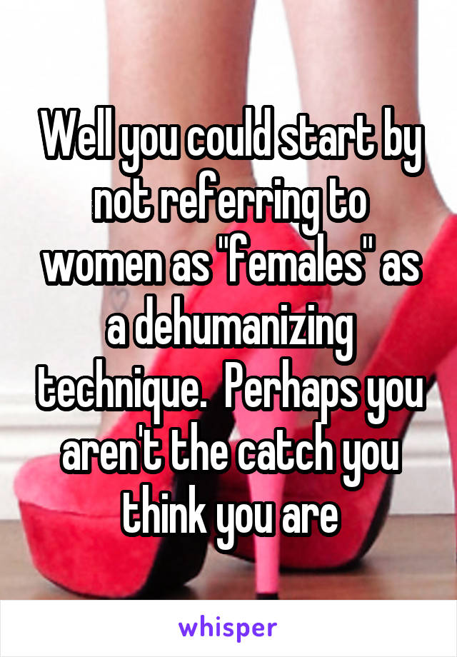 Well you could start by not referring to women as "females" as a dehumanizing technique.  Perhaps you aren't the catch you think you are