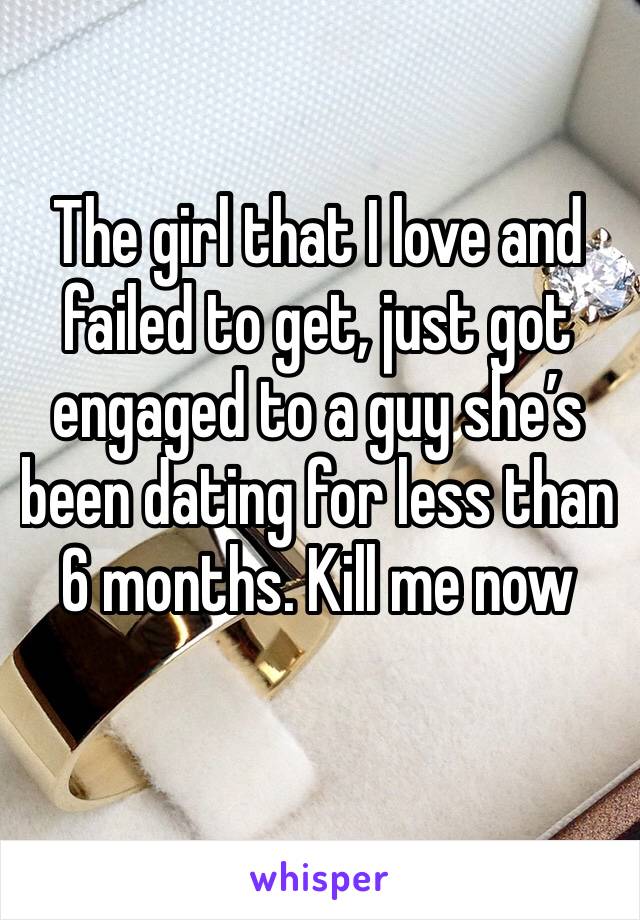 The girl that I love and failed to get, just got engaged to a guy she’s been dating for less than 6 months. Kill me now
