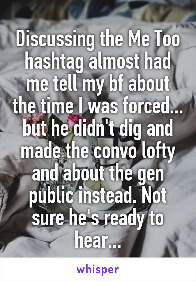 Discussing the Me Too hashtag almost had me tell my bf about the time I was forced... but he didn't dig and made the convo lofty and about the gen public instead. Not sure he's ready to hear...