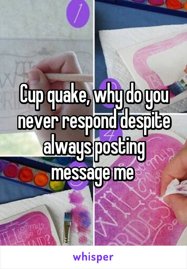 Cup quake, why do you never respond despite always posting message me 