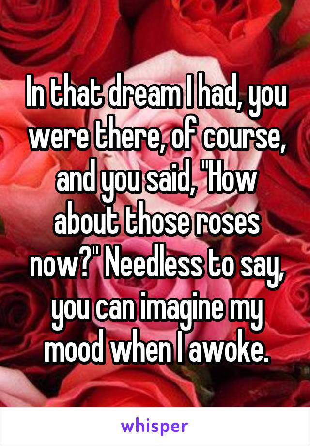 In that dream I had, you were there, of course, and you said, "How about those roses now?" Needless to say, you can imagine my mood when I awoke.
