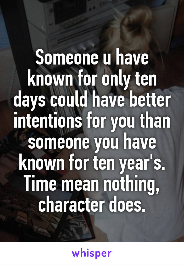 Someone u have known for only ten days could have better intentions for you than someone you have known for ten year's. Time mean nothing, character does.