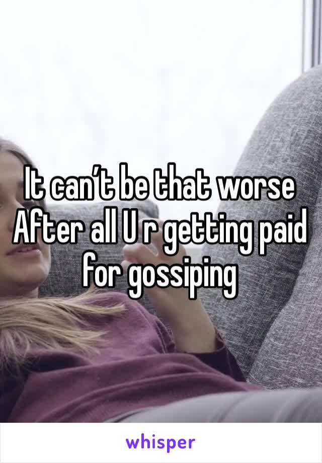 It can’t be that worse
After all U r getting paid for gossiping 