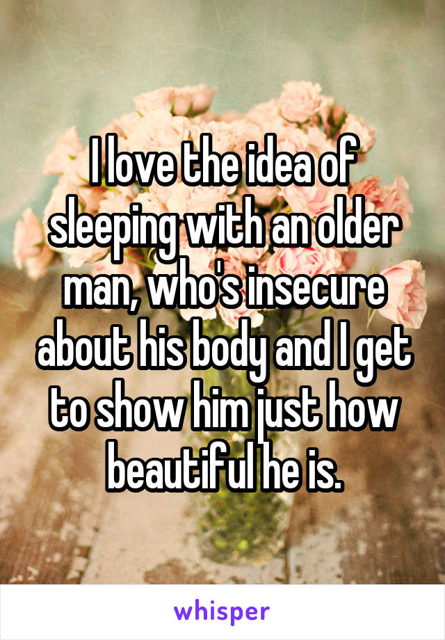 I love the idea of sleeping with an older man, who's insecure about his body and I get to show him just how beautiful he is.