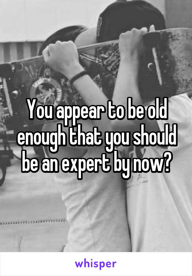 You appear to be old enough that you should be an expert by now?