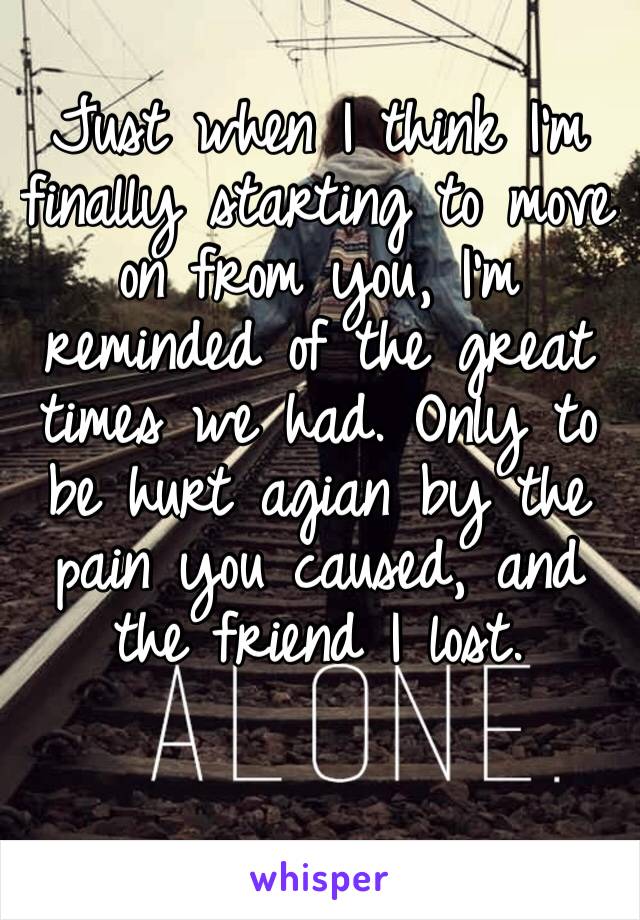 Just when I think I’m finally starting to move on from you, I’m reminded of the great times we had. Only to be hurt agian by the pain you caused, and the friend I lost. 