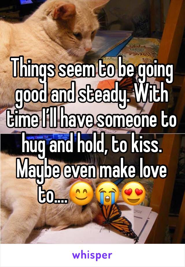 Things seem to be going good and steady. With time I’ll have someone to hug and hold, to kiss. Maybe even make love to....😊😭😍