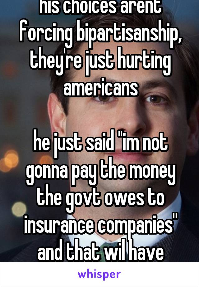 his choices arent forcing bipartisanship, they're just hurting americans

he just said "im not gonna pay the money the govt owes to insurance companies" and that wil have horrible consequences