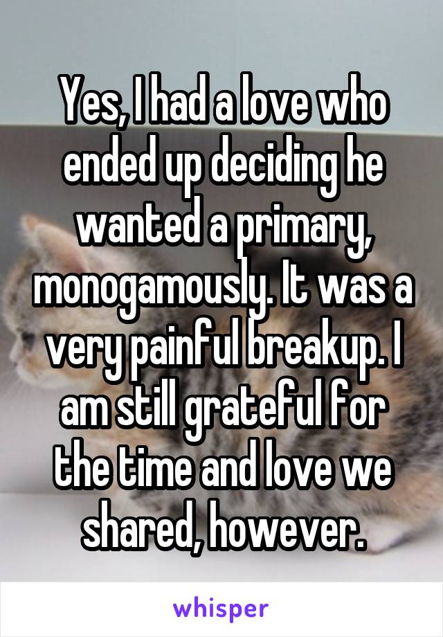 Yes, I had a love who ended up deciding he wanted a primary, monogamously. It was a very painful breakup. I am still grateful for the time and love we shared, however.