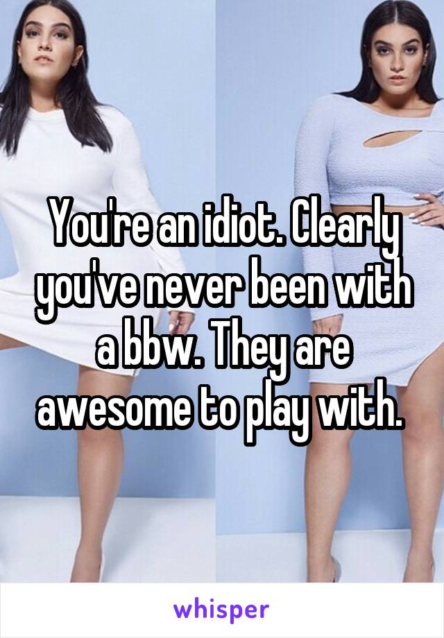 You're an idiot. Clearly you've never been with a bbw. They are awesome to play with. 