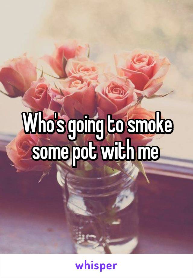 Who's going to smoke some pot with me 