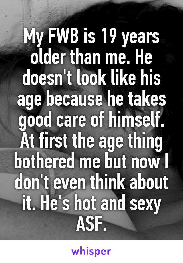 My FWB is 19 years older than me. He doesn't look like his age because he takes good care of himself. At first the age thing bothered me but now I don't even think about it. He's hot and sexy ASF.