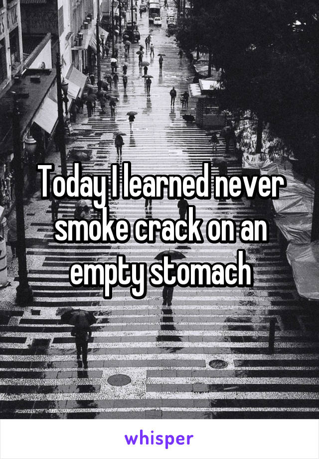 Today I learned never smoke crack on an empty stomach