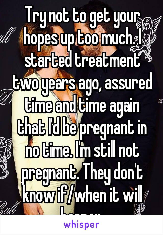 Try not to get your hopes up too much. I started treatment two years ago, assured time and time again that I'd be pregnant in no time. I'm still not pregnant. They don't know if/when it will happen.