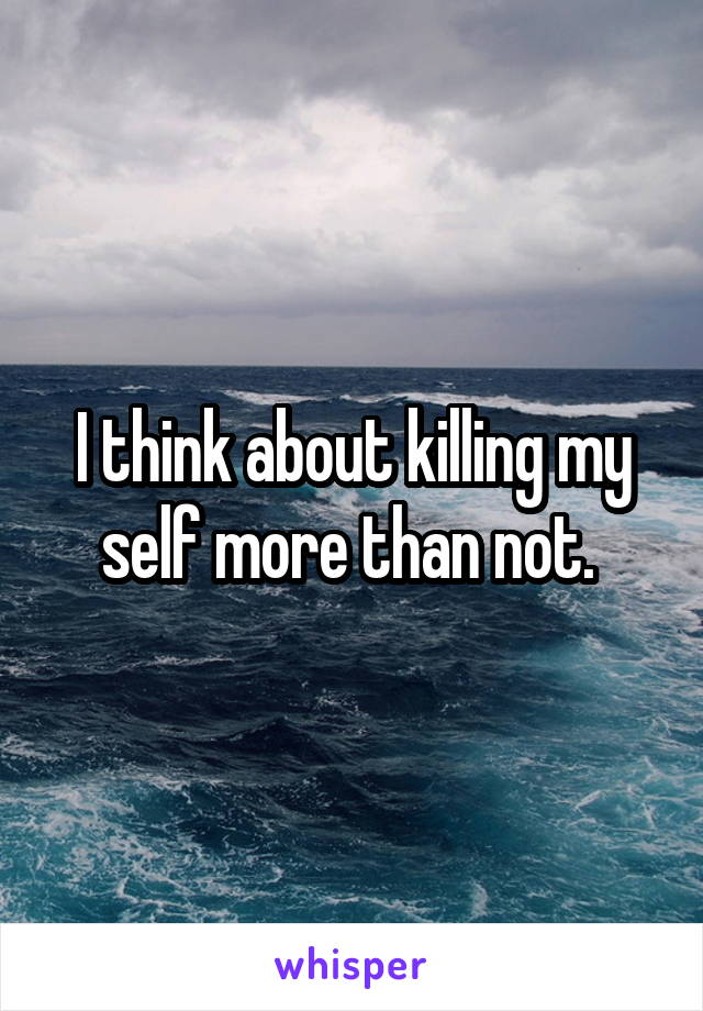 I think about killing my self more than not. 