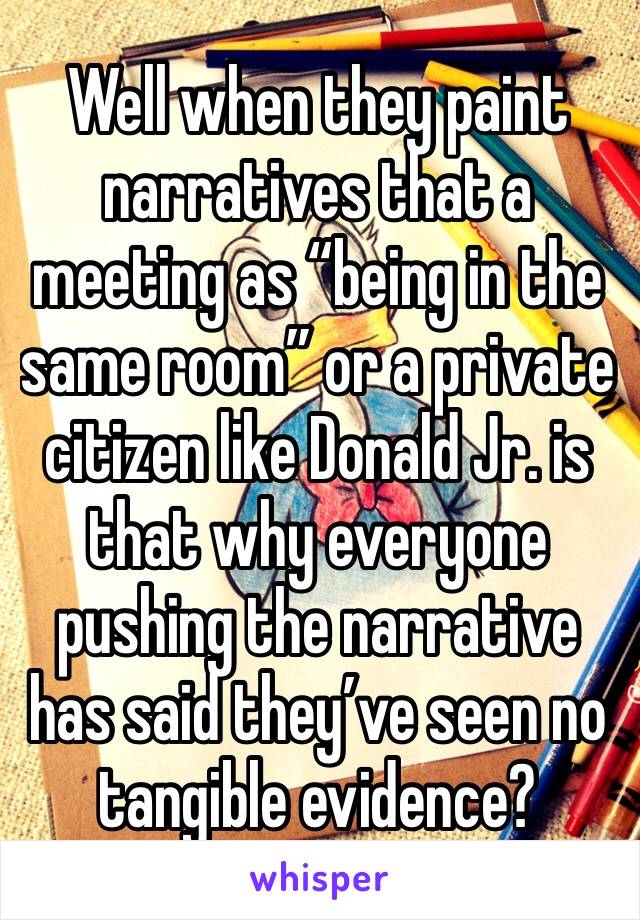 Well when they paint narratives that a meeting as “being in the same room” or a private citizen like Donald Jr. is that why everyone pushing the narrative has said they’ve seen no tangible evidence?