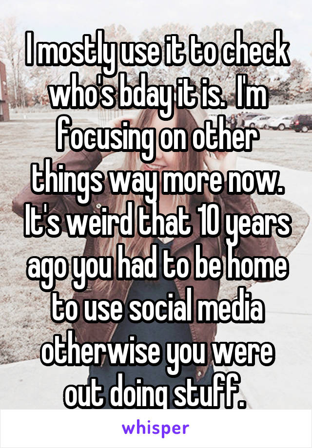 I mostly use it to check who's bday it is.  I'm focusing on other things way more now. It's weird that 10 years ago you had to be home to use social media otherwise you were out doing stuff. 