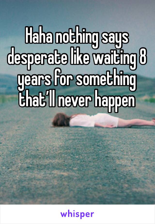 Haha nothing says desperate like waiting 8 years for something that’ll never happen