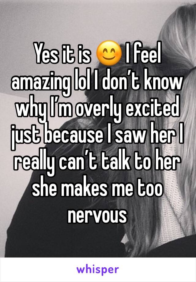 Yes it is 😊 I feel amazing lol I don’t know why I’m overly excited just because I saw her I really can’t talk to her she makes me too nervous 
