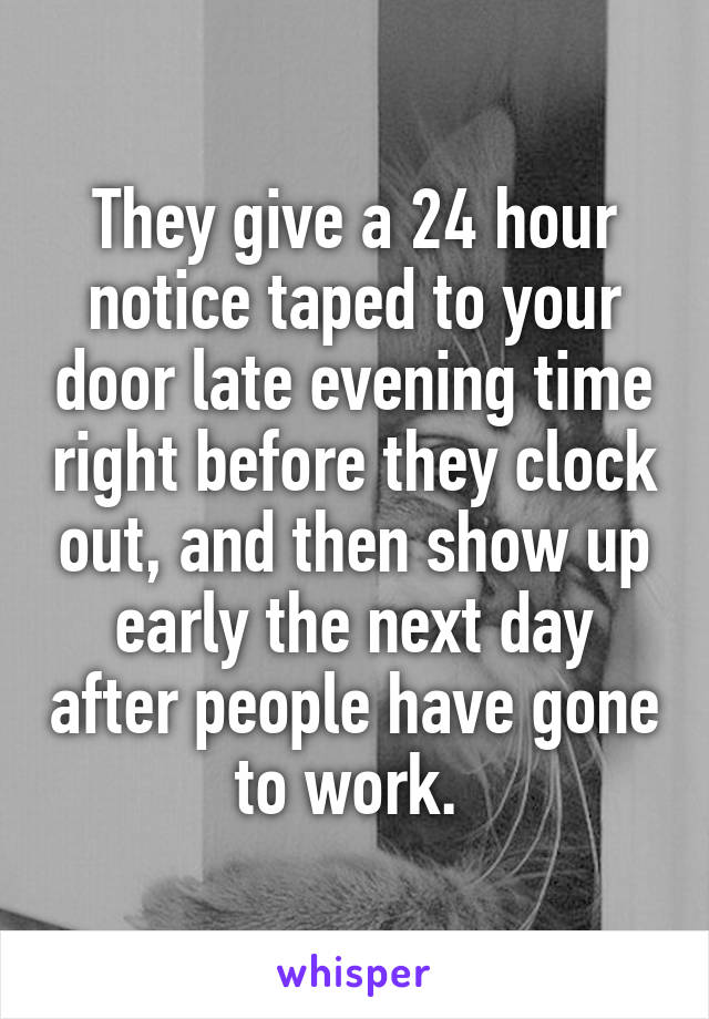 They give a 24 hour notice taped to your door late evening time right before they clock out, and then show up early the next day after people have gone to work. 