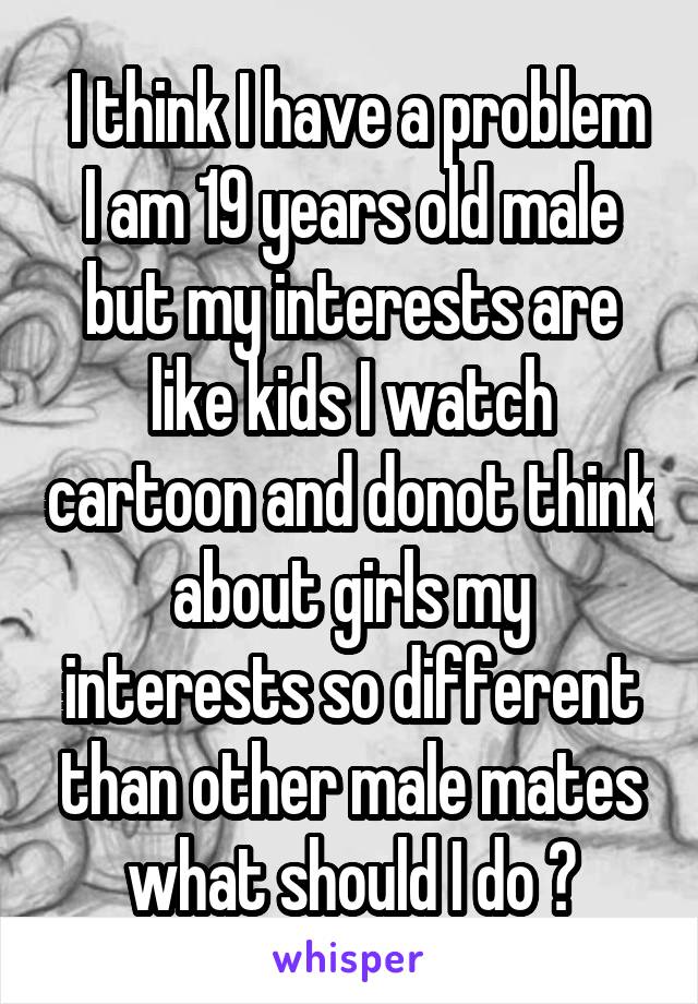  I think I have a problem I am 19 years old male but my interests are like kids I watch cartoon and donot think about girls my interests so different than other male mates what should I do ?