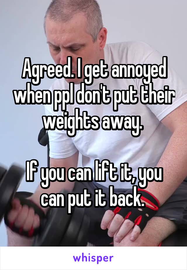 Agreed. I get annoyed when ppl don't put their weights away. 

If you can lift it, you can put it back. 