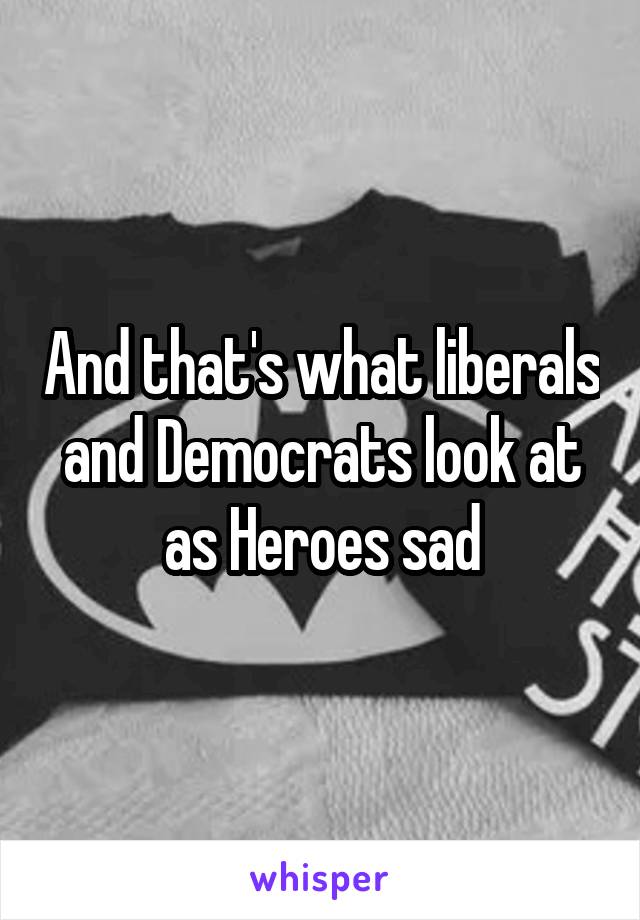 And that's what liberals and Democrats look at as Heroes sad
