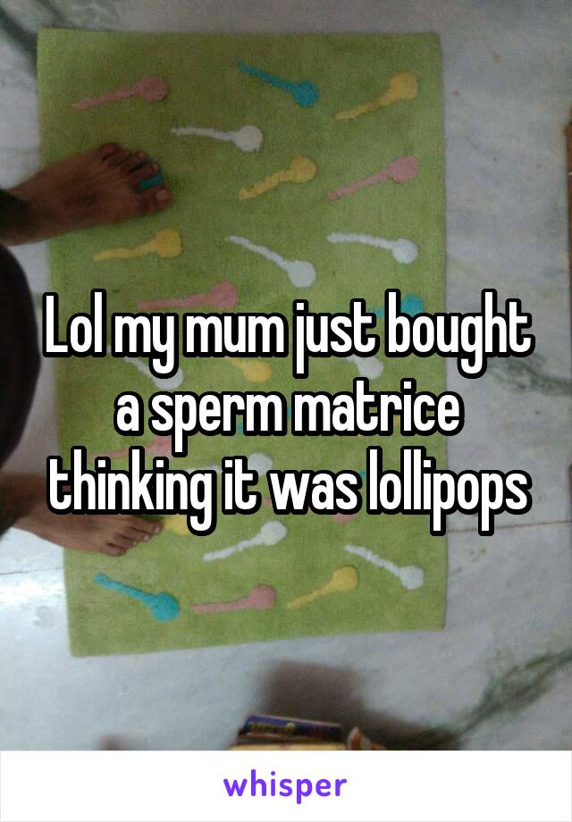 Lol my mum just bought a sperm matrice thinking it was lollipops
