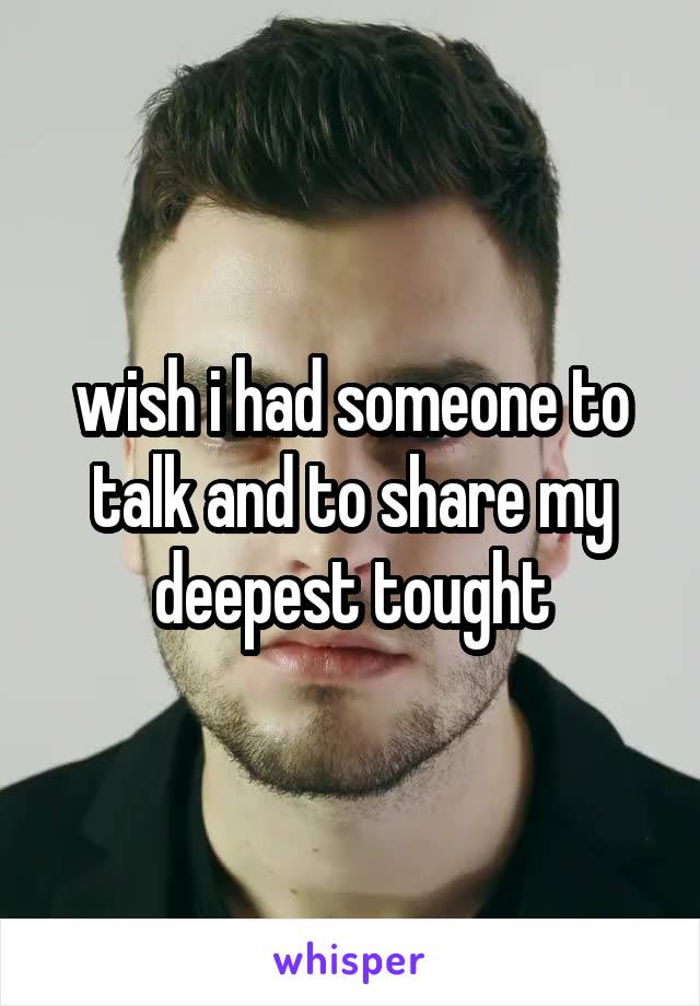wish i had someone to talk and to share my deepest tought