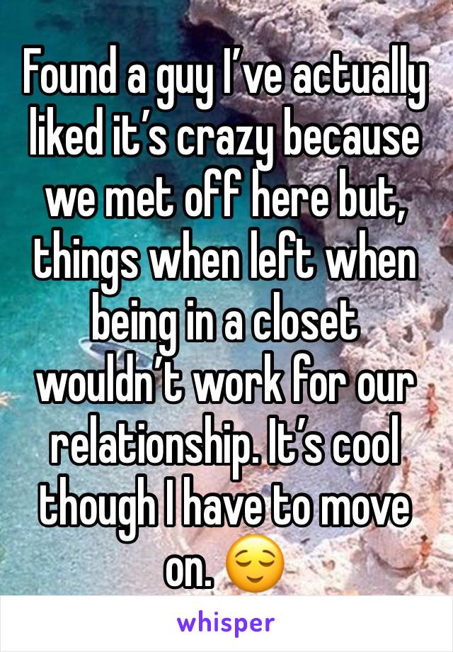 Found a guy I’ve actually liked it’s crazy because we met off here but, things when left when being in a closet wouldn’t work for our relationship. It’s cool though I have to move on. 😌 