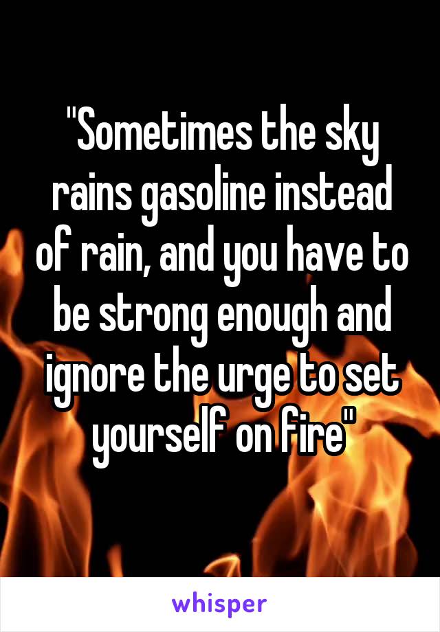 "Sometimes the sky rains gasoline instead of rain, and you have to be strong enough and ignore the urge to set yourself on fire"
