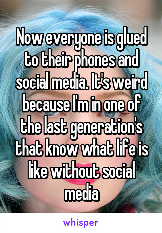 Now everyone is glued to their phones and social media. It's weird because I'm in one of the last generation's that know what life is like without social media
