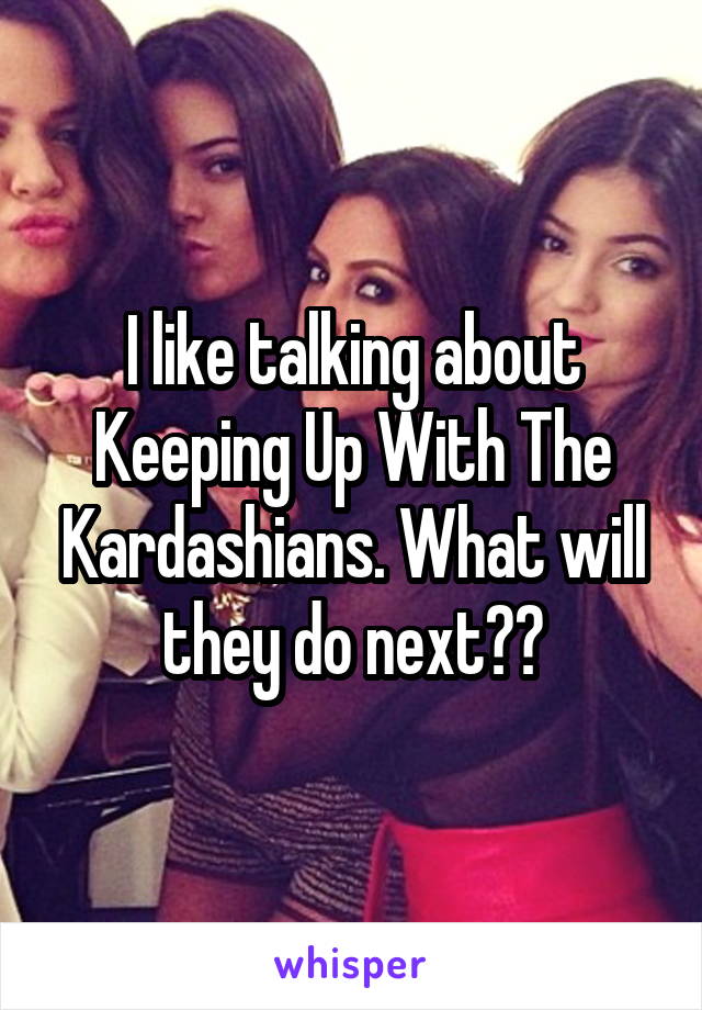 I like talking about Keeping Up With The Kardashians. What will they do next??